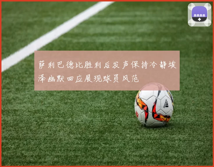 萨利巴德比胜利后发声保持冷静埃泽幽默回应展现球员风范