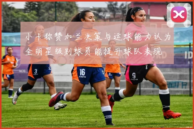 小卡称赞加兰决策与运球能力认为全明星级别球员能提升球队表现