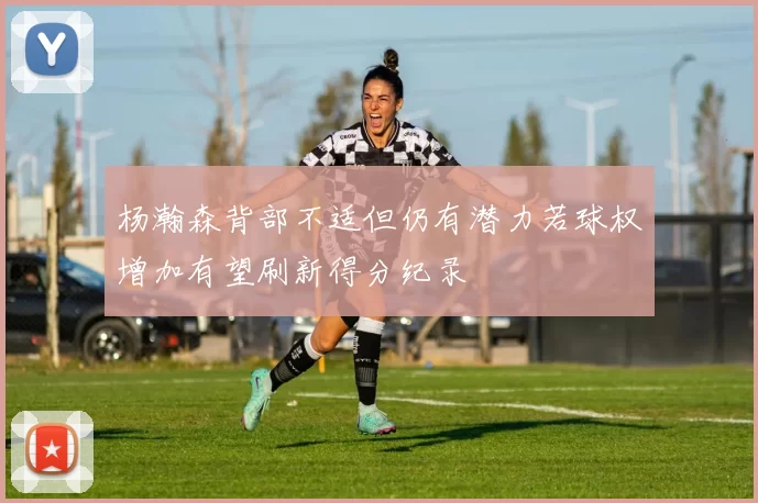 杨瀚森背部不适但仍有潜力若球权增加有望刷新得分纪录