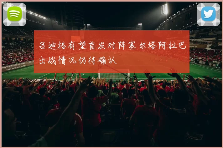 吕迪格有望首发对阵塞尔塔阿拉巴出战情况仍待确认