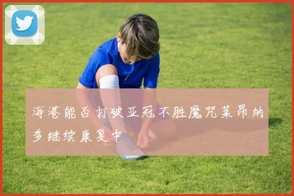 海港能否打破亚冠不胜魔咒莱昂纳多继续康复中