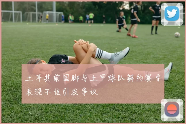土耳其前国脚与土甲球队解约赛季表现不佳引发争议