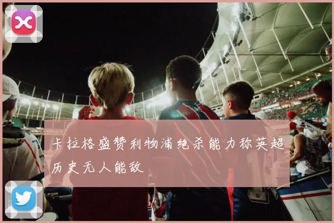 卡拉格盛赞利物浦绝杀能力称英超历史无人能敌