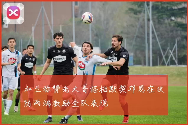 加兰称赞老大哥搭档默契邓恩在攻防两端激励全队表现