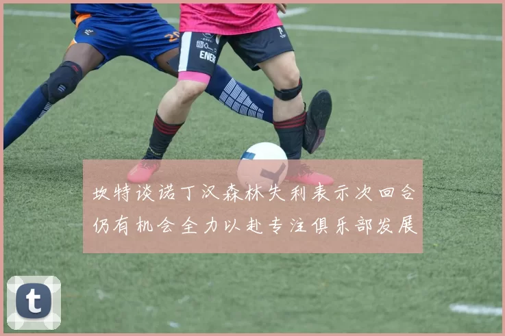 坎特谈诺丁汉森林失利表示次回合仍有机会全力以赴专注俱乐部发展