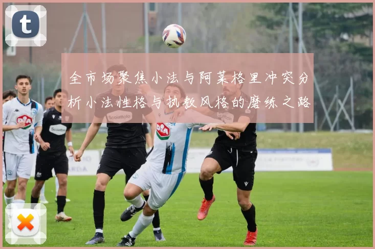 全市场聚焦小法与阿莱格里冲突分析小法性格与执教风格的磨练之路