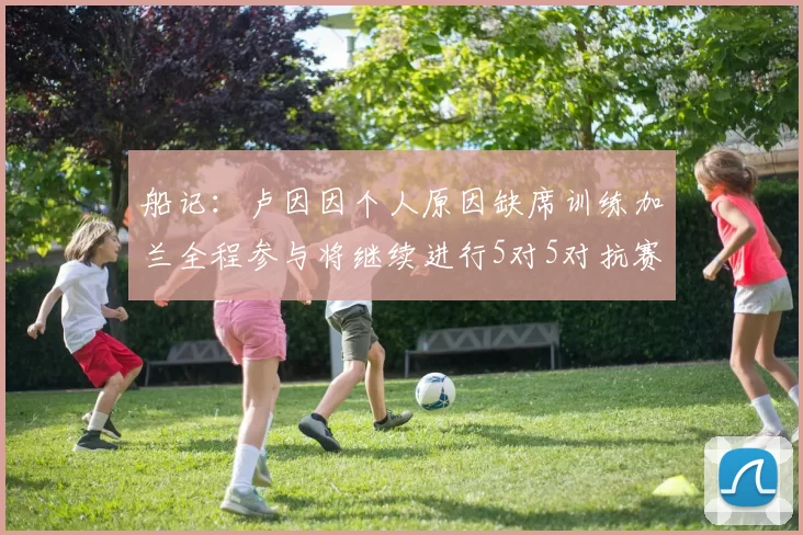 船记：卢因因个人原因缺席训练加兰全程参与将继续进行5对5对抗赛