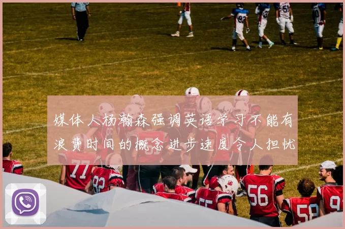 媒体人杨瀚森强调英语学习不能有浪费时间的概念进步速度令人担忧