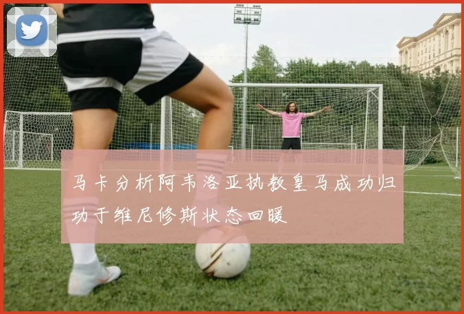马卡分析阿韦洛亚执教皇马成功归功于维尼修斯状态回暖
