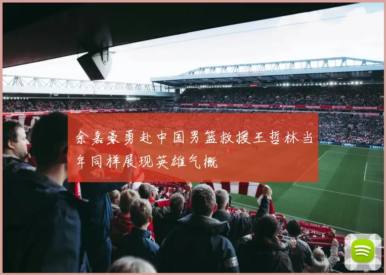 余嘉豪勇赴中国男篮救援王哲林当年同样展现英雄气概