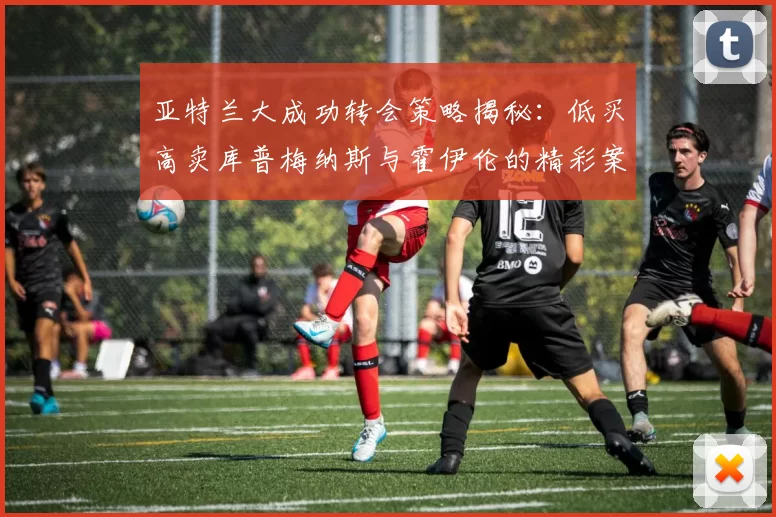亚特兰大成功转会策略揭秘：低买高卖库普梅纳斯与霍伊伦的精彩案例