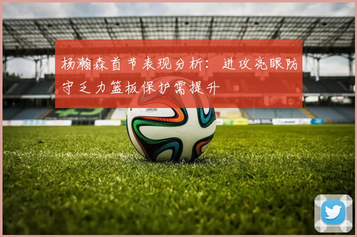 杨瀚森首节表现分析：进攻亮眼防守乏力篮板保护需提升
