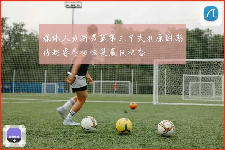 媒体人分析男篮第三节失利原因期待赵睿尽快恢复最佳状态