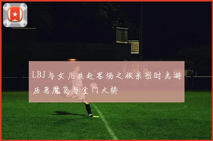 LBJ与女儿共赴客场之旅亲密时光游历恶魔岛与金门大桥