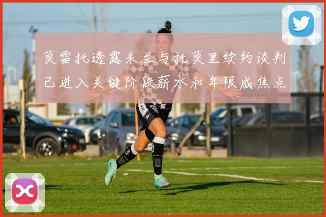 莫雷托透露米兰与托莫里续约谈判已进入关键阶段薪水和年限成焦点