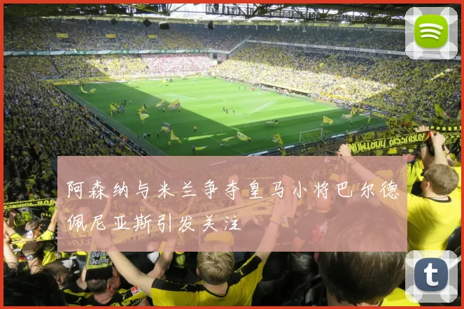 阿森纳与米兰争夺皇马小将巴尔德佩尼亚斯引发关注